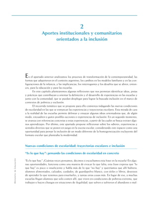 2
Aportes institucionales y comunitarios
orientados a la inclusión
En el apartado anterior analizamos los procesos de transformación de la contemporaneidad, las
formas que adquirieron en el contexto argentino, los cambios en los modelos familiares y en las con-
figuraciones de la infancia, y las implicancias, los interrogantes y los desafíos que se abren, enton-
ces, para la educación y para las escuelas.
En este capítulo plantearemos algunas reflexiones que nos permitan identificar ideas, pistas
y prácticas que contribuyan a orientar la definición y el desarrollo de experiencias en las escuelas y
junto con la comunidad, que se puedan desplegar para lograr la buscada inclusión en el marco de
contextos de pobreza y exclusión.
El recorrido temático que se propone para ello comienza indagando las nuevas condiciones
de escolaridad en las que se enmarcan las experiencias y trayectorias escolares. Esta mirada de cara
a la realidad de las escuelas permite delinear y ensayar algunas ideas orientadoras que, de algún
modo, encuadren o guíen posibles acciones o experiencias de inclusión. En un segundo momento,
se avanza con referencias concretas a estas experiencias, a partir de las cuales se busca extraer algu-
nos aprendizajes. Por último, este apartado propone reflexionar sobre los saberes, experiencias y
sentidos diversos que se ponen en juego en la escena escolar, considerando este espacio como una
oportunidad para pensar la inclusión de un modo diferente de la homogeneización excluyente del
formato escolar que planteaba la modernidad.
Nuevas condiciones de escolaridad: trayectorias escolares e inclusión
“Es lo que hay”: pensando las condiciones de escolaridad en concreto
“Es lo que hay.” ¿Cuántas veces pensamos, decimos o escuchamos esta frase en la escuela? En algu-
nas oportunidades, funciona como una manera de evocar lo que falta; esta frase expresa que “lo
que hay” es poco o insuficiente y habla más de lo que “no hay” y querríamos que allí hubiera:
alumnos alimentados, calzados, cuidados, de guardapolvo blanco, con útiles y libros, deseosos
de aprender lo que tenemos para enseñarles, y tantas otras cosas más. En lugar de eso, a muchas
escuelas llegan alumnos que solo comen allí, que viven en condiciones de pobreza extrema, que
trabajan o hacen changas en situaciones de ilegalidad, que sufren o sufrieron el abandono o mal-
Ministerio
de
Educación
 