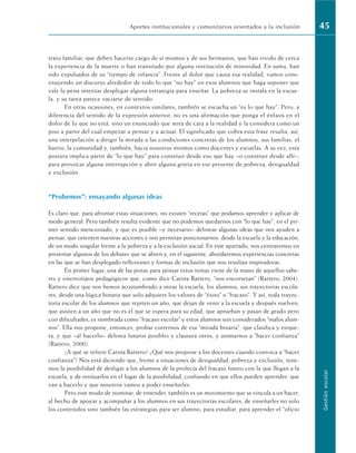 trato familiar, que deben hacerse cargo de sí mismos y de sus hermanos, que han vivido de cerca
la experiencia de la muerte o han transitado por alguna institución de minoridad. En suma, han
sido expulsados de su “tiempo de infancia”. Frente al dolor que causa esa realidad, vamos cons-
tituyendo un discurso alrededor de todo lo que “no hay” en esos alumnos que haga suponer que
vale la pena intentar desplegar alguna estrategia para enseñar. La pobreza se instala en la escue-
la, y su tarea parece vaciarse de sentido.
En otras ocasiones, en contextos similares, también se escucha un “es lo que hay”. Pero, a
diferencia del sentido de la expresión anterior, no es una afirmación que ponga el énfasis en el
dolor de lo que no está, sino un enunciado que mira de cara a la realidad y la considera como un
piso a partir del cual empezar a pensar y a actuar. El significado que cobra esta frase resulta, así,
una interpelación a dirigir la mirada a las condiciones concretas de los alumnos, sus familias, el
barrio, la comunidad y, también, hacia nosotros mismos como docentes y escuelas. A su vez, esta
postura implica partir de “lo que hay” para construir desde eso que hay –o construir desde allí–,
para provocar alguna interrupción y abrir alguna grieta en ese presente de pobreza, desigualdad
y exclusión.
“Probemos”: ensayando algunas ideas
Es claro que, para afrontar estas situaciones, no existen “recetas” que podamos aprender y aplicar de
modo general. Pero también resulta evidente que no podemos quedarnos con “lo que hay”, en el pri-
mer sentido mencionado, y que es posible –y necesario– delinear algunas ideas que nos ayuden a
pensar, que orienten nuestras acciones y nos permitan posicionarnos, desde la escuela y la educación,
de un modo singular frente a la pobreza y a la exclusión social. En este apartado, nos centraremos en
presentar algunos de los debates que se abren y, en el siguiente, abordaremos experiencias concretas
en las que se han desplegado reflexiones y formas de inclusión que nos resultan inspiradoras.
En primer lugar, una de las pistas para pensar estos temas viene de la mano de aquellos sabe-
res y estereotipos pedagógicos que, como dice Carina Rattero, “nos encorsetan” (Rattero, 2004).
Rattero dice que nos hemos acostumbrado a mirar la escuela, los alumnos, sus trayectorias escola-
res, desde una lógica binaria que solo adquiere los valores de “éxito” o “fracaso”. Y así, toda trayec-
toria escolar de los alumnos que repiten un año, que dejan de venir a la escuela y después vuelven,
que asisten a un año que no es el que se espera para su edad, que aprueban y pasan de grado pero
con dificultades, es nombrada como “fracaso escolar” y estos alumnos son considerados “malos alum-
nos”. Ella nos propone, entonces, probar corrernos de esa “mirada binaria”, que clasifica y etique-
ta, y que –al hacerlo– delinea futuros posibles y clausura otros, y animarnos a “hacer confianza”
(Rattero, 2000).
¿A qué se refiere Carina Rattero? ¿Qué nos propone a los docentes cuando convoca a “hacer
confianza”? Nos está diciendo que, frente a situaciones de desigualdad, pobreza y exclusión, tene-
mos la posibilidad de desligar a los alumnos de la profecía del fracaso futuro con la que llegan a la
escuela, y de resituarlos en el lugar de la posibilidad, confiando en que ellos pueden aprender, que
van a hacerlo y que nosotros vamos a poder enseñarles.
Pero este modo de nominar, de entender, también es un movimiento que se vincula a un hacer,
al hecho de apoyar y acompañar a los alumnos en sus trayectorias escolares, de enseñarles no solo
los contenidos sino también las estrategias para ser alumno, para estudiar, para aprender el “oficio
Aportes institucionales y comunitarios orientados a la inclusión 45
Gestión
escolar
 