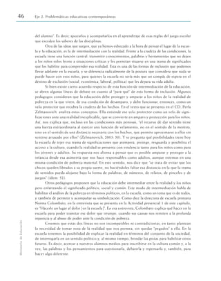 del alumno”. Es decir, apoyarlos y acompañarlos en el aprendizaje de esas reglas del juego escolar
que exceden los saberes de las disciplinas.
Otra de las ideas que surgen, que ya hemos esbozado a la hora de pensar el lugar de la escue-
la y la educación, es la de intermediación con la realidad. Frente a la crudeza de las condiciones, la
escuela tiene una función central: transmitir conocimientos, palabras y herramientas que no dejen
a los niños solos frente a situaciones críticas y les permitan situarse en una trama de significados
que los habilite para comprender esa realidad. Esta es una de las formas de inclusión que podemos
llevar adelante en la escuela, y se diferencia radicalmente de la postura que considera que nada se
puede hacer con esos niños, para quienes la escuela no sería más que un compás de espera en el
destino de exclusión (social, económica, laboral, política) que les depara su vida adulta.
Si bien existe cierto acuerdo respecto de esta función de intermediación de la educación,
se abren algunas líneas de debate en cuanto al “para qué” de esta forma de inclusión. Algunos
pedagogos consideran que la educación debe proteger y amparar a los niños de la realidad de
pobreza en la que viven, de esa condición de desamparo, y debe funcionar, entonces, como un
velo protector que recubra la crudeza de los hechos. En el texto que se presenta en el CD, Perla
Zelmanovich analiza estos conceptos. Ella entiende ese velo protector como un velo de signi-
ficaciones ante una realidad inexplicable, que se convierte en amparo y protección para los niños.
Así, nos explica que, incluso en las condiciones más penosas, “el recurso de dar sentido tiene
una fuerza extraordinaria al ejercer una función de velamiento, no en el sentido de la mentira,
sino en el sentido de una distancia necesaria con los hechos, que permite aproximarse a ellos sin
sentirse arrasado por ellos” (Zelmanovich, 2003: 50). Y se pregunta qué posibilidades tiene hoy
la escuela de tejer esa trama de significaciones que atempera, protege, resguarda y posibilita el
acceso a la cultura, cuando la realidad se presenta con virulencia tanto para los niños como para
los jóvenes y adultos. Su respuesta nos alienta a pensar que es posible amparar y proteger a la
infancia desde esa asimetría que nos hace responsables como adultos, aunque estemos en una
misma condición de pobreza material. En este sentido, nos dice que “se trata de evitar que los
chicos queden librados a su propia suerte, no haciéndoles faltar esa distancia en la que la trama
de sentidos pueda alojarse bajo la forma de palabras, de números, de relatos, de pinceles y de
juegos” (ídem: 52).
Otros pedagogos proponen que la educación debe intermediar entre la realidad y los niños
pero enfatizando el significado político, social y común. Este modo de intermediación habla de
habilitar el análisis de la pobreza en términos políticos, en la escuela, como un tema que es de todos,
y también de permitir y acompañar su simbolización. Como dice la directora de escuela primaria
Norma Colombato, en la entrevista que se presenta en la Actividad presencial 1 de este capítulo,
es “Hacerle un lugar al dolor [en la escuela]”. En esa entrevista, Colombato explica qué hacer en la
escuela para poder tramitar ese dolor que irrumpe, cuando sus causas nos remiten a la profunda
injusticia y al abuso de poder ante la condición de pobreza.
Creemos que estas dos líneas no son incompatibles ni contradictorias, en tanto plantean
la necesidad de tomar nota de la realidad que nos permea, sin quedar “pegados” a ella. En la
escuela tenemos la posibilidad de explicar la realidad en términos del conjunto de la sociedad,
de interrogarla en un sentido político y, al mismo tiempo, brindar las pistas para habilitar otros
futuros. Es decir, acercar a nuestros alumnos medios para inscribirse en la cultura común y, a la
vez, las palabras y los pensamientos para cuestionarla, debatirla y repensarla y, también, para
hacer algo diferente.
46 Eje 2. Problemáticas educativas contemporáneas
Ministerio
de
Educación
 