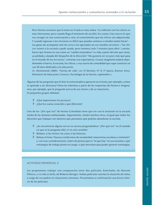 Aportes institucionales y comunitarios orientados a la inclusión 51
Gestión
escolar
Pero Norma reconoce que la tarea en el aula es muy ardua. “La reflexión con los chicos es
muy interesante, pero cuando llega el momento de escribir, les cuesta. Una cosa es lo que
vos recogés en una conversación y otra, el conocimiento que los chicos van adquiriendo.
Y cuando ingresan a los terciarios es difícil que puedan sentarse a estudiar tantas horas”.
Las ganas de acompañar más de cerca a los egresados en sus estudios terciarios –”los chi-
cos vienen a la escuela a pedir ayuda, pero tenemos solo 5 minutos para ellos”, cuenta–
hacen que Norma no vea como un “cambio traumático” su vida a partir del año que viene,
ya jubilada y alejada del despacho de la dirección: “Me gustaría ver un poco más qué pasa
en el mundo de los terciarios”, comenta con expectativas. Cuesta imaginarla todavía aban-
donando el barrio, la escuela, los chicos, y esa suerte de comodidad que supo construir en
casi 40 años dedicados a la educación.
(A. Abramowski [2005], “Norma de vida”, en: El Monitor, Nº 8, 5a época, Buenos Aires,
Ministerio de Educación, Ciencia y Tecnología de la Nación, septiembre.)
Algunas de las preguntas que le hizo la entrevistadora aparecen en el texto; por ejemplo: ¿cómo
se aprende a ser directora? Otras las inferimos a partir de las respuestas de Norma e imagina-
mos, por ejemplo, que le preguntó acerca de sus inicios y de su trayectoria.
En pequeños grupos debatan:
◗ ¿Qué impresiones les provoca?
◗ ¿Qué les suena conocido y qué diferente?
Uno de los “¿Por qué no?” de Norma Colombato tiene que ver con la inclusión en la escuela
media de las alumnas embarazadas. Seguramente, tendrá muchos otros, al igual que todos los
docentes que trabajan con alumnos que pensamos que podrían abandonar la escuela.
◗ ¿Se encontraron alguna vez en su carrera preguntándose “¿Por qué no?” en el sentido
en que se lo pregunta ella? ¿Y en otro sentido?
◗ Relaten, si los tienen, los casos o las historias.
◗ Relean el tema “Nuevas condiciones de escolaridad: trayectorias escolares e inclusión”
y, con esas consideraciones, traten de pensar qué es “lo que hay” en sus escuelas y qué
estrategias de trabajo ponen en juego, o qué necesitan para poder generar estrategias.
ACTIVIDAD PRESENCIAL 2
Les proponemos trabajar una comparación entre dos películas: Kamchatka, de Marcelo
Piñeyro, y La vida es bella, de Roberto Benigni. Ambas películas cuentan la situación de niños
a cargo de sus padres en situaciones extremas. Presentamos a continuación una breve sínte-
sis de las películas.
 