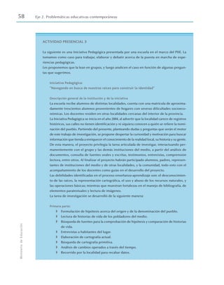 58 Eje 2. Problemáticas educativas contemporáneas
Ministerio
de
Educación
ACTIVIDAD PRESENCIAL 3
La siguiente es una Iniciativa Pedagógica presentada por una escuela en el marco del PIIE. La
tomamos como caso para trabajar, elaborar y debatir acerca de la puesta en marcha de expe-
riencias pedagógicas.
Les proponemos que la lean en grupos, y luego analicen el caso en función de algunas pregun-
tas que sugerimos.
Iniciativa Pedagógica:
“Navegando en busca de nuestras raíces para construir la identidad”
Descripción general de la institución y de la iniciativa
La escuela recibe alumnos de distintas localidades, cuenta con una matrícula de aproxima-
damente trescientos alumnos provenientes de hogares con severas dificultades socioeco-
nómicas. Los docentes residen en otras localidades cercanas del interior de la provincia.
La Iniciativa Pedagógica se inicia en el año 2004, al advertir que la localidad carece de registros
históricos, sus calles no tienen identificación y ni siquiera conocen a quién se refiere la nomi-
nación del pueblo. Partiendo del presente, planteando dudas y preguntas que serán el motor
de este trabajo de investigación, se propone despertar la curiosidad y motivación para buscar
información que tienda a enriquecer el conocimiento de la realidad local, su historia y su gente.
De esta manera, el proyecto privilegia la tarea articulada de investigar, interactuando per-
manentemente con el grupo y las demás instituciones del medio, a partir del análisis de
documentos, consulta de fuentes orales y escritas, testimonios, entrevistas, comprensión
lectora, entre otros. Al finalizar el proyecto habrán participado alumnos, padres, represen-
tantes de instituciones del medio y de otras localidades, y la comunidad, todo esto con el
acompañamiento de los docentes como guías en el desarrollo del proyecto.
Las debilidades identificadas en el proceso enseñanza-aprendizaje son: el desconocimien-
to de las raíces, la representación cartográfica, el uso y abuso de los recursos naturales, y
las operaciones básicas; mientras que muestran fortalezas en el manejo de bibliografía, de
elementos paratextuales y lectura de imágenes.
La tarea de investigación se desarrolló de la siguiente manera:
Primera parte:
◗ Formulación de hipótesis acerca del origen y de la denominación del pueblo.
◗ Lectura de historias de vida de los pobladores del medio.
◗ Búsqueda de fuentes para la comprobación de hipótesis y comparación de historias
de vida.
◗ Entrevistas a habitantes del lugar.
◗ Elaboración de cartografía actual.
◗ Búsqueda de cartografía primitiva.
◗ Análisis de cambios operados a través del tiempo.
◗ Recorrido por la localidad para recabar datos.
 
