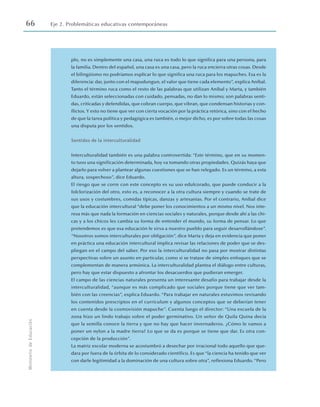 66 Eje 2. Problemáticas educativas contemporáneas
Ministerio
de
Educación
plo, no es simplemente una casa, una ruca es todo lo que significa para una persona, para
la familia. Dentro del español, una casa es una casa, pero la ruca encierra otras cosas. Desde
el bilingüismo no podríamos explicar lo que significa una ruca para los mapuches. Esa es la
diferencia: dar, junto con el mapudungun, el valor que tiene cada elemento”, explica Aníbal.
Tanto el término ruca como el resto de las palabras que utilizan Aníbal y Marta, y también
Eduardo, están seleccionadas con cuidado, pensadas, no dan lo mismo; son palabras senti-
das, criticadas y defendidas, que cobran cuerpo, que vibran, que condensan historias y con-
flictos. Y esto no tiene que ver con cierta vocación por la práctica retórica, sino con el hecho
de que la tarea política y pedagógica es también, o mejor dicho, es por sobre todas las cosas
una disputa por los sentidos.
Sentidos de la interculturalidad
Interculturalidad también es una palabra controvertida: “Este término, que en su momen-
to tuvo una significación determinada, hoy va tomando otras propiedades. Quizás haya que
dejarlo para volver a plantear algunas cuestiones que se han relegado. Es un término, a esta
altura, sospechoso”, dice Eduardo.
El riesgo que se corre con este concepto es su uso edulcorado, que puede conducir a la
folclorización del otro, esto es, a reconocer a la otra cultura siempre y cuando se trate de
sus usos y costumbres, comidas típicas, danzas y artesanías. Por el contrario, Aníbal dice
que la educación intercultural “debe poner los conocimientos a un mismo nivel. Nos inte-
resa más que nada la formación en ciencias sociales y naturales, porque desde ahí a las chi-
cas y a los chicos les cambia su forma de entender el mundo, su forma de pensar. Lo que
pretendemos es que esa educación le sirva a nuestro pueblo para seguir desarrollándose”.
“Nosotros somos interculturales por obligación”, dice Marta y deja en evidencia que poner
en práctica una educación intercultural implica revisar las relaciones de poder que se des-
pliegan en el campo del saber. Por eso la interculturalidad no pasa por mostrar distintas
perspectivas sobre un asunto en particular, como si se tratase de simples enfoques que se
complementan de manera armónica. La interculturalidad plantea el diálogo entre culturas,
pero hay que estar dispuesto a afrontar los desacuerdos que pudieran emerger.
El campo de las ciencias naturales presenta un interesante desafío para trabajar desde la
interculturalidad, “aunque es más complicado que sociales porque tiene que ver tam-
bién con las creencias”, explica Eduardo. “Para trabajar en naturales estuvimos revisando
los contenidos prescriptos en el currículum y algunos conceptos que se deberían tener
en cuenta desde la cosmovisión mapuche”. Cuenta luego el director: “Una escuela de la
zona hizo un lindo trabajo sobre el poder germinativo. Un señor de Quila Quina decía
que la semilla conoce la tierra y que no hay que hacer invernaderos. ¿Cómo le vamos a
poner un nylon a la madre tierra? Lo que se da es porque se tiene que dar. Es otra con-
cepción de la producción”.
La matriz escolar moderna se acostumbró a desechar por irracional todo aquello que que-
dara por fuera de la órbita de lo considerado científico. Es que “la ciencia ha tenido que ver
con darle legitimidad a la dominación de una cultura sobre otra”, reflexiona Eduardo. “Pero
 