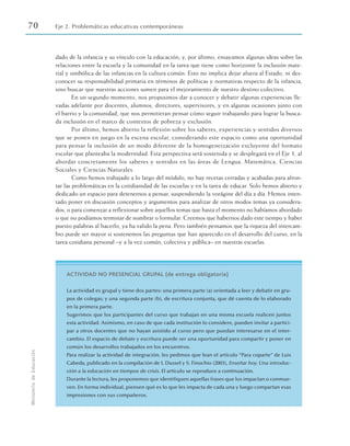 70 Eje 2. Problemáticas educativas contemporáneas
Ministerio
de
Educación
dado de la infancia y su vínculo con la educación; y, por último, ensayamos algunas ideas sobre las
relaciones entre la escuela y la comunidad en la tarea que tiene como horizonte la inclusión mate-
rial y simbólica de las infancias en la cultura común. Esto no implica dejar afuera al Estado, ni des-
conocer su responsabilidad primaria en términos de políticas y normativas respecto de la infancia,
sino buscar que nuestras acciones sumen para el mejoramiento de nuestro destino colectivo.
En un segundo momento, nos propusimos dar a conocer y debatir algunas experiencias lle-
vadas adelante por docentes, alumnos, directores, supervisores, y en algunas ocasiones junto con
el barrio y la comunidad, que nos permitieran pensar cómo seguir trabajando para lograr la busca-
da inclusión en el marco de contextos de pobreza y exclusión.
Por último, hemos abierto la reflexión sobre los saberes, experiencias y sentidos diversos
que se ponen en juego en la escena escolar, considerando este espacio como una oportunidad
para pensar la inclusión de un modo diferente de la homogeneización excluyente del formato
escolar que planteaba la modernidad. Esta perspectiva será sostenida y se desplegará en el Eje 3, al
abordar concretamente los saberes y sentidos en las áreas de Lengua, Matemática, Ciencias
Sociales y Ciencias Naturales.
Como hemos trabajado a lo largo del módulo, no hay recetas cerradas y acabadas para afron-
tar las problemáticas en la cotidianidad de las escuelas y en la tarea de educar. Solo hemos abierto y
dedicado un espacio para detenernos a pensar, suspendiendo la vorágine del día a día. Hemos inten-
tado poner en discusión conceptos y argumentos para analizar de otros modos temas ya considera-
dos, o para comenzar a reflexionar sobre aquellos temas que hasta el momento no habíamos abordado
o que no podíamos terminar de nombrar o formular. Creemos que habernos dado este tiempo y haber
puesto palabras al hacerlo, ya ha valido la pena. Pero también pensamos que la riqueza del intercam-
bio puede ser mayor si sostenemos las preguntas que han aparecido en el desarrollo del curso, en la
tarea cotidiana personal –y a la vez común, colectiva y pública– en nuestras escuelas.
ACTIVIDAD NO PRESENCIAL GRUPAL (de entrega obligatoria)
La actividad es grupal y tiene dos partes: una primera parte (a) orientada a leer y debatir en gru-
pos de colegas; y una segunda parte (b), de escritura conjunta, que dé cuenta de lo elaborado
en la primera parte.
Sugerimos que los participantes del curso que trabajan en una misma escuela realicen juntos
esta actividad. Asimismo, en caso de que cada institución lo considere, pueden invitar a partici-
par a otros docentes que no hayan asistido al curso pero que puedan interesarse en el inter-
cambio. El espacio de debate y escritura puede ser una oportunidad para compartir y poner en
común los desarrollos trabajados en los encuentros.
Para realizar la actividad de integración, les pedimos que lean el artículo “Para coparte” de Luis
Cabeda, publicado en la compilación de I. Dussel y S. Finochio (2003), Enseñar hoy. Una introduc-
ción a la educación en tiempos de crisis. El artículo se reproduce a continuación.
Durante la lectura, les proponemos que identifiquen aquellas frases que los impactan o conmue-
ven. En forma individual, piensen qué es lo que les impacta de cada una y luego compartan esas
impresiones con sus compañeros.
 