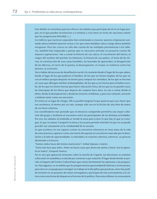 72 Eje 2. Problemáticas educativas contemporáneas
Ministerio
de
Educación
Este ámbito se constituye para los chicos y los adultos que participan de él en un lugar pro-
pio, en el que pueden reconocerse a sí mismos y a los otros en torno de una tarea común
que les proporciona felicidad. (...)
Los talleres que nacieron separados han comenzado a cruzarse: quienes empezaron can-
tando ahora también quieren actuar y los que antes bailaban salsa o tango ahora también
murguean. Pero los cruces no sólo dan cuenta de las múltiples pertenencias a los talle-
res, también han empezado a pensar que es necesario articular un proyecto común de
mayores aspiraciones. Van a contar la historia de sus raíces, el crecimiento del barrio, el
origen del nombre del partido (La Matanza), la historia de sus padres, el loteo de las tie-
rras, la construcción de esas casas humildes, las leyendas de aparecidos, la desaparición
de las fábricas, el cierre de la quema, la desocupación, el cirujeo, la violencia contra los
jóvenes, la exclusión.
Van a hablar del proceso de desafiliación social y lo contarán desde el lugar de los que saben,
desde el lugar de los que padecen el hambre, de los que no tienen empleo, de los que no
van al médico porque después no tienen para comprar los remedios, de los que se hacinan
en casas que albergan familias multiampliadas, de los que ya no tienen para el boleto esco-
lar, de los que no tienen fuerzas para hacer educación física, de los que ya no pueden sacar
las fotocopias de los libros que dejaron de comprar hace años. Lo van a contar desde el
dolor, desde la desesperación y desde las muertes cotidianas; y para eso cantarán, actuarán
y bailarán tanto como sea necesario.
El Centro es su lugar de refugio. Allí es posible imaginar lo que quieren que sea y hacer que
eso acontezca, al menos por un rato, aunque sólo sea en la ficción de una obra de teatro
de escritura colectiva.
Los coordinadores han pensado que el almuerzo compartido permitiría una mayor cohe-
sión del grupo y facilitaría el encuentro entre los participantes de las distintas actividades.
Por eso, los sábados al mediodía se tiende la mesa para comer lo que hay, lo que se consi-
gue, lo que se amasa. Compartir la mesa y la escasez permite entender lo que no se puede
percibir tan claramente en la cotidianidad de la escuela.
Lo que acontece en ese espacio común no encuentra referencia en otras áreas de la vida
de estos jóvenes y aparece como una fuerte disrupción en un entorno marcado por la deso-
lación y la falta de oportunidades. La felicidad y la creación colectiva, entonces, se parecen
demasiado a la locura:
“Somos todos locos del mismo manicomio”, Aníbal (danzas y teatro).
“Estoy más loco que antes. Antes no hacía cosas que ahora me animo a hacer. Eso lo apren-
dí en teatro”, Ezequiel (teatro).
No es raro que aparezcan tensiones sobre la marcha de Coparte. Las decisiones se someten
a discusión en asamblea y se decide por consenso o por votación. El lugar desde donde se per-
cibe el impacto del Centro Cultural hace que varíen fuertemente las opiniones y las propues-
tas. Para algunos, es un ámbito que les proporciona la oportunidad del disfrute y el encuentro,
para otros es un pasaje para conseguir un trabajo en la disciplina que practican, otros han podi-
do incluirlo en un proyecto de mayor envergadura y participan de este acercamiento a la cul-
tura como una forma de disputa en el terreno de lo político. Para estos últimos, la convocatoria
 