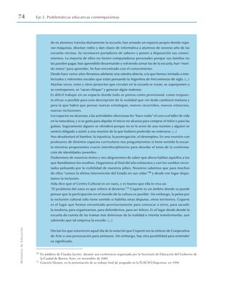 74 Eje 2. Problemáticas educativas contemporáneas
Ministerio
de
Educación
de ex alumnos transita diariamente la escuela, han armado un espacio propio donde repa-
ran máquinas, diseñan redes y dan clases de informática a alumnos de noveno año de las
escuelas vecinas. Se reconocen portadores de saberes y ponen a disposición sus conoci-
mientos. La mayoría de ellos no tienen computadoras personales porque sus familias no
las pueden pagar, han aprendido desarmando y volviendo armar las de la escuela, han“meti-
do mano” para aprender. Se han encontrado con el conocimiento.
Desde hace varios años llevamos adelante una cátedra abierta, a la que hemos invitado a inte-
lectuales y referentes sociales que están pensando la Argentina de fin/comienzo de siglo. (...)
Muchas veces, estos y otros proyectos que circulan en la escuela se rozan, se superponen o
se contraponen, se “sacan chispas” y generan algún malestar.
Es difícil trabajar en un espacio donde todo se piensa como provisional, como respues-
ta eficaz o posible para esta descripción de la realidad que sin duda cambiará mañana y
para la que habrá que pensar nuevas estrategias, nuevos recorridos, nuevos esfuerzos,
nuevas inclusiones.
Los espacios no alcanzan, a las actividades silenciosas les“hace ruido”el coro o el taller de vida
en la naturaleza, y si se gasta para alquilar el micro no alcanza para comprar el telón o para las
gubias. Seguramente alguien se ofenderá porque no se le avisó de una reunión y alguien se
sentirá obligado a asistir a una reunión de la que hubiera preferido no enterarse. (...)
Nos desalentará el hambre, la injusticia, la postergación, el desempleo. En una reunión con
profesores de distintos espacios curriculares nos preguntaremos si tiene sentido la escue-
la mientras proponemos cruces interdisciplinarios para abordar el tema de la conforma-
ción de identidades juveniles.
Dudaremos de nuestros éxitos y nos alegraremos de saber que ahora hablan aquellos a los
que llamábamos los muditos. Llegaremos al final del año exhaustos y con los sueldos recor-
tados peleando por la visibilidad de nuestros pibes. Nosotros sabemos que para muchos
de ellos “somos la última intervención del Estado en sus vidas”10 y desde ese lugar dispu-
tamos la inclusión.
Aída dice que el Centro Cultural es un oasis, y es bueno que ella lo viva así.
“El problema del oasis es que refiere al desierto”.11 Coparte es un ámbito donde se puede
pensar que la participación en el mundo de la cultura es posible. Sin embargo, la pelea por
la inclusión cultural sólo tiene sentido si habilita otras disputas, otros territorios. Coparte
es el lugar que hemos encontrado provisoriamente para convocar a otros, para sacudir
la modorra, para organizarnos, para defendernos, para ser felices. Es el lugar desde donde la
escuela da cuenta de las tramas más dolorosas de la realidad e intenta transformarlas, aun
sabiendo que tal empresa la excede. (...)
Decían los que estuvieron aquel día de la votación que Coparte era la síntesis de Cooperativa
de Arte o una provocación para animarse. Sin embargo, hay otra posibilidad para entender
su significado.
10 En palabras de Claudia Jacinto, durante una conferencia organizada por la Secretaría de Educación del Gobierno de
la Ciudad de Buenos Aires, en noviembre de 2000.
11 Graciela Uequin, en la presentación de su trabajo final de posgrado en la FLACSO/Argentina, en 1998.
 
