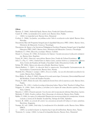 Bibliografía
Libros
Bauman, Z. (2000), Modernidad líquida, Buenos Aires, Fondo de Cultura Económica.
Castel, R. (1996), La metamorfosis de la cuestión social, Buenos Aires, Paidós.
— (2004), La inseguridad social, Buenos Aires, Manantial.
Cerletti, L. (2006), Las familias, ¿un problema escolar? Sobre la socialización escolar infantil, Buenos Aires,
Noveduc.
Documento Base del Programa Integral para la Igualdad Educativa (PIIE) (2004), Buenos Aires,
Ministerio de Educación, Ciencia y Tecnología.
Documento de Apoyo a las Iniciativas Pedagógicas Escolares-Programa Integral para la Igualdad
Educativa (PIIE) (2007), Buenos Aires, Ministerio de Educación, Ciencia y Tecnología.
Durkheim, É. (1984), Educación y sociología, México, Colofón.
Dussel, I. y Caruso, M. (1996), De Sarmiento a los Simpsons. Conceptos para pensar la educación contemporá-
nea, Buenos Aires, Kapelusz.
Feijoó, M. (2001), Nuevo país, nueva pobreza, Buenos Aires, Fondo de Cultura Económica. M
Jelin, E. y Paz, G. (1991), Familia/Género en América Latina: cuestiones históricas y contemporáneas, Buenos
Aires, Centro de Estudios de Estado y Sociedad, Cedes (Documentos Cedes, 68). M
Kohan, W. (2004), Infancia entre educación y filosofía, Barcelona, Laertes.
Martín-Barbero, J. (2001), La educación desde la comunicación, Enciclopedia Latinoamericana de
Sociocultura y Comunicación, Buenos Aires, Norma.
Neufeld, M. y Thisted, J. (comps.) (2001), De eso no se habla... Los usos de la diversidad sociocultural en las
escuelas, Buenos Aires, Eudeba.
Pérez Rubio, A. y Butti, F. (2005), Hagamos de la escuela nuestro lugar, Corrientes, Universidad Nacional
del Nordeste, Centro de Estudios Sociales.
Pineau, P. (2005), Relatos de escuela. Una compilación de textos breves sobre la experiencia escolar, Buenos Aires,
Paidós.
Popkewitz, Th. (1991), A political sociology of educational reform, Nueva York, Teacher’s College Press.
Puiggrós, A. (1990), Sujetos, disciplina y currículum (en los orígenes del sistema educativo argentino), Buenos
Aires, Galerna.
Rancière, J. (2003), El maestro ignorante. Cinco lecciones sobre la emancipación intelectual, Barcelona, Laertes.
Redondo, P. (2004), Escuelas y pobreza. Entre el desasosiego y la obstinación, Buenos Aires, Paidós.
Robles, F. (1990), Los sujetos y la cotideaneidad. Elementos para una microsociología de lo contemporáneo. Inclusión,
exclusión y construcción de identidad. Sociedad Hoy, Santigo de Chile, Apéndice.
Sennett, R. (2000), La corrosión del carácter. Las consecuencias personales del trabajo en el nuevo capitalismo,
Barcelona, Anagrama.
Svampa, M. (ed.) (2000), Desde abajo. La transformación de las identidades sociales, Buenos Aires, Biblos-
UNGS.
— (2005), La sociedad excluyente. La Argentina bajo el signo del neoliberalismo, Buenos Aires, Taurus.
Tiramonti, G. (comp.) (2004), La trama de la desigualdad educativa, Buenos Aires, Manantial.
Ministerio
de
Educación
 