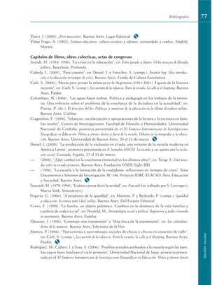 Vasen, J. (2000), ¿Post-mocositos?, Buenos Aires, Lugar Editorial. M
Viñao Frago, A. (2002), Sistemas educativos, culturas escolares y reformas: continuidades y cambios, Madrid,
Morata.
Capítulos de libros, obras colectivas, actas de congresos
Arendt, H. (1954, 1996), “La crisis en la educación”, en: Entre pasado y futuro. Ocho ensayos de filosofía
política, Barcelona, Península.
Cabeda, L. (2003), “Para coparte”, en: Dussel, I. y Finochio, S. (comps.), Enseñar hoy. Una introduc-
ción a la educación en tiempos de crisis, Buenos Aires, Fondo de Cultura Económica.
Carli, S. (2006), “Notas para pensar la infancia en la Argentina (1983-2001). Figuras de la historia
reciente”, en: Carli, S. (comp.), La cuestión de la infancia. Entre la escuela, la calle y el shopping, Buenos
Aires, Paidós.
Colombato, N. (2006), “Las aguas bajan turbias. Política y pedagogía en los trabajos de la memo-
ria. Una reflexión sobre el problema de la enseñanza de la dictadura en la actualidad”, en:
Pineau, P. (dir.), El principio del fin. Políticas y memorias de la educación en la última dictadura militar,
Buenos Aires, Colihue.
Cragnolino, E. (2006), “Infancias, escolarización y apropiaciones de la lectura y la escritura en fami-
lias rurales”, Centro de Investigaciones, Facultad de Filosofía y Humanidades, Universidad
Nacional de Córdoba, ponencia presentada en el XI Simposio Interamericano de Investigaciones
Etnográficas en Educación. Niños y jóvenes dentro y fuera de la escuela. Debates en la etnografía y la educa-
ción, Buenos Aires, Universidad de Buenos Aires, 20 al 24 de marzo. M
Dussel, I. (2000), “La producción de la exclusión en el aula: una revisión de la escuela moderna en
América Latina”, ponencia presentada en X Jornadas LOGSE. La escuela y sus agentes ante la exclu-
sión social, Granada, España, 27 al 29 de marzo.
— (2006), “¿Qué cambió en la enseñanza elemental en los últimos años?”, en: Terigi, F., Diez mira-
das sobre la escuela primaria, Buenos Aires, Fundación OSDE-Siglo XXI.
— (1996), “La escuela y la formación de la ciudadanía: reflexiones en tiempos de crisis”, Serie
Documentos e Informes de Investigación, Nº 186, Proyecto IDRC-FLACSO, Área: Educación
y Sociedad, Buenos Aires. M
Foucault, M. (1978, 1996), “Cuánto cuesta decir la verdad”, en: Foucault Live (editado por S. Lotringer),
Nueva York, Semiotext(e).
Frigerio, G. (2006), “A propósito de la igualdad”, en: Martinis, P. y Redondo, P. (comps.), Igualdad
y educación. Escritura entre (dos) orillas, Buenos Aires, Del Estante Editorial.
Grassi, E. (1999), “La familia: un objeto polémico. Cambios en la dinámica de la vida familiar y
cambios de orden social”, en: Neufeld, M., Antropología social y política. Hegemonía y poder: el mundo
en movimiento, Buenos Aires, Eudeba.
Hassoun, J. (1996), “Construir una transmisión” y “Una ética de la transmisión”, en: Los contraban-
distas de la memoria, Buenos Aires, Ediciones de la Flor.
Mateos, P. (2006), “Trayectorias y aprendizajes sociales de chicas y chicos en situación de calle”,
en: Carli, S. (comp.), La cuestión de la infancia. Entre la escuela, la calle y el shopping, Buenos Aires,
Paidós. M
Rodríguez, M.; Callieri, I. y Sosa, S. (2006), “Posibles sentidos atribuidos a la escuela según las fami-
lias cuyos hijos finalizan el ciclo primario”, Universidad Nacional de Jujuy, ponencia presen-
tada en el XI Simposio Interamericano de Investigaciones Etnográficas en Educación. Niños y jóvenes dentro
Bibliografía 77
Gestión
escolar
 