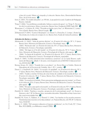 y fuera de la escuela. Debates en la etnografía y la educación, Buenos Aires, Universidad de Buenos
Aires, 20 al 24 de marzo. M
Serra, S. (2003), “En nombre del pobre”, en: VV.AA., Lo que queda de la escuela, Cuaderno de Pedagogía,
Rosario, Laborde.
Terigi, F. (2006), “Los problemas considerados: balance y puntos de apoyo”, en: Terigi, F., Diez mira-
das sobre la escuela primaria. Balance y perspectivas, Buenos Aires, Fundación OSDE-Siglo XXI. M
Wainerman, C. y Gelstein, R. (1994), “Viviendo en familia: ayer y hoy”, en: Wainerman, C. (comp.),
Vivir en familia, Buenos Aires, Unicef-Losada. M
Zelmanovich, P. (2003), “Contra el desamparo”, en: Dussel, I. y Finocchio, S. (comps.), Enseñar hoy.
Una introducción a la educación en tiempos de crisis, Buenos Aires, Fondo de Cultura Económica. M
Artículos de diarios y revistas
Abramowski, A. (2005), “Aulas de puertas abiertas”, en: El monitor de la educación, Nº 3, 5ª época,
Buenos Aires, Ministerio de Educación, Ciencia y Tecnología, mayo. M
— (2005), “Norma de vida”, en: El monitor de la educación, Nº 4, 5ª época, Buenos Aires, Ministerio
de Educación, Ciencia y Tecnología, septiembre.
— (2006), “Un lugar en el fin del mundo”, en: El monitor de la educación, Nº 8, 5ª época, Buenos
Aires, Ministerio de Educación, Ciencia y Tecnología de la Nación, julio-agosto. M
— (2006), “La buena de la película”, en: El monitor de la educación, Nº 9, 5ª época, Buenos Aires,
Ministerio de Educación, Ciencia y Tecnología de la Nación, septiembre.
Antelo, E. (2005), “La falsa antinomia entre enseñanza y asistencia”, en: La Capital, Rosario, suple-
mento de Educación, sábado 11 de junio, www.lacapital.com.ar/2005/06/11/educacion/noti-
cia_202244.shml M
Bressau Arraya, M. (2001), “Cuando leer es un placer”, en: Revista Educar en Córdoba, Unión de
Educadores de la Provincia de Córdoba, Año 1, Nº 1, octubre. M
Dussel, I. y Southwell, M. (2004), “La escuela y la igualdad”, en: El monitor de la educación, Nº 1,
5ª época, Buenos Aires, Ministerio de Educación, Ciencia y Tecnología, octubre. M
— (2005), “Cuidar y enseñar. En busca de otras formas de cuidado en las escuelas de hoy”, en:
El monitor de la educación, Nº 4, 5ª época, Buenos Aires, Ministerio de Educación, Ciencia y
Tecnología, septiembre. M
— (2006), “La escuela en el mundo. Claves para pensar pedagogías para este tiempo”, en: El moni-
tor de la educación, Nº 8, 5ª época, Buenos Aires, Ministerio de Educación, Ciencia y Tecnología,
julio-agosto. M
— (2006), “De quién y para quién es la escuela”, en: El monitor de la educación, Nº 9, 5ª época, Buenos
Aires, Ministerio de Educación, Ciencia y Tecnología, septiembre-octubre. M
Neufeld, M. (2000), “Familias y escuelas: perspectiva de la antropología social”, en: Ensayos y
Experiencia, año 7, Nº 36, Buenos Aires, noviembre-diciembre. Disponible en http://www.nove-
duc.com/revinovedades.htm M
Neufeld, M.; Carro, S.; Padawer, A. y Thisted, S. (1996), “Las familias en las escuelas primarias.
Transformaciones recientes en la vida cotidiana”, en: Propuesta Educativa, año VII, Nº 14, Buenos
Aires, FLACSO.
Rattero, C. (2000), “Del cansancio educativo al maestro antidestino”, en: En el Cardo, Nº 7, Entre
Ríos, FCE-UNER, o en Biblioteca virtual CTERA. M
78 Eje 2. Problemáticas educativas contemporáneas
Ministerio
de
Educación
 