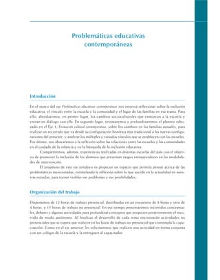 Problemáticas educativas
contemporáneas
Introducción
En el marco del eje Problemáticas educativas contemporáneas nos interesa reflexionar sobre la inclusión
educativa, el vínculo entre la escuela y la comunidad y el lugar de las familias en esa trama. Para
ello, abordaremos, en primer lugar, los cambios socioculturales que enmarcan a la escuela y
entran en diálogo con ella. En segundo lugar, retomaremos y profundizaremos el planteo esbo-
zado en el Eje 1, Formación cultural contemporánea, sobre los cambios en las familias actuales, para
realizar un recorrido que va desde su configuración histórica más tradicional a las nuevas configu-
raciones del presente, y analizar los múltiples y variados vínculos que se establecen con las escuelas.
Por último, nos abocaremos a la reflexión sobre las relaciones entre las escuelas y las comunidades
en el cuidado de la infancia y en la búsqueda de la inclusión educativa.
Compartiremos, además, experiencias realizadas en distintas escuelas del país con el objeti-
vo de promover la inclusión de los alumnos que presentan rasgos enriquecedores en las modalida-
des de intervención.
El propósito de este eje temático es propiciar un espacio que permita pensar acerca de las
problemáticas mencionadas, estimulando la reflexión sobre lo que sucede en la actualidad en nues-
tras escuelas, para tornar visibles sus problemas y sus posibilidades.
Organización del trabajo
Disponemos de 12 horas de trabajo presencial, distribuidas en un encuentro de 8 horas y otro de
4 horas, y 15 horas de trabajo no presencial. En ese tiempo presentaremos recorridos conceptua-
les, debates y algunas actividades para profundizar conceptos que propicien posteriormente el reco-
rrido de modo autónomo. Al finalizar el desarrollo de cada tema encontrarán actividades no
presenciales que se espera que realicen en las horas de trabajo no presencial que contempla la capa-
citación. Como en el eje anterior, les solicitaremos que realicen una actividad en forma conjunta
con sus colegas de la escuela y la entreguen al capacitador.
 