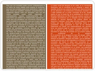  Para que una sociedad pueda convivir civilizadamente en
un marco de mutuo respeto entre quienes la conforman,
para que esa sociedad pueda tener parámetros o reglas del
trato social que posibiliten mantener comportamientos de
respetuosa relación entre sus asociados, para que esa
misma sociedad pueda existir organizada y
ordenadamente, requiere fundamentalmente de un
instrumento que viabilice tan indispensable organización y
orden para que prevalezca una convivencia racional, para
que la sociedad no se anarquice, para que no gane espacio
la barbarie, para que en definitiva una sociedad pueda
subsistir, para eso necesita de un conjunto de normas que
sólo las puede suministrar el Derecho, ello explica el
porqué las sociedades humanas después de superar
etapas primitivas con la formación de grupos sociales como
las Tribus, los Clanes, las Hordas, las Ligas de Hordas,
etc., donde el poder, la voluntad y el criterio omnímodo del
Jefe del grupo social era la suprema ley, permitiendo el
imperio del arbitrio como algo normal y aceptable en este
tipo de agrupaciones, es decir la vigencia de la llamada “ley
de la selva”, la sociedad fue encontrando caminos y
convino en que no habría una mejor forma de organizar esa
sociedad que no sea a través del Derecho y de una
normatividad jurídica que estipule términos a los que
deberán someter sus conductas y acciones los miembros
de dicha sociedad o de un país, a ello responde el
nacimiento y existencia de los modernos Estados en que se
han constituido países y naciones, en los que inclusive es
fácil advertir que el antiguo poder absoluto de Reyes y
Monarcas fue cediendo sus potestades al imperio del
Derecho y de la Ley, aquello también explica el que países
especialmente los europeos y Japón, entre los más
conocidos, mantengan su adhesión a ciertas tradiciones de
la realeza, pero hayan preferido optar, por el bien de los
propios monarcas y sus súbditos, conformar gobiernos que
se sustentan en monarquías constitucionales amparadas
jurídicamente, favoreciendo la propia subsistencia de un
reinado pero sometido a un ordenamiento legal, lo cual da
 La misión social del abogado es tan noble, en su concepción
doctrinaria, que lo convierten en un asistente o asesor de
aquellas personas que estando limitadas por desconocimiento
de sus derechos o por limitaciones económicas necesitan ser
o estar asistidas por un jurista, conocedor de la ley, aquello
explica el que la propia ley da la posibilidad de nombrar los
llamados Defensores de Oficio para que quienes cuentan por
cualquier circunstancia con un abogado que los patrocine o
defienda en asuntos litigiosos que podrían afectar sus
derechos o intereses, nunca dejen de tener asesoría y ayuda
jurídica que evite colocarlos en desventaja frente a su
contradictor, existe igualmente el caso de los llamados
Defensores de Pobres que tradicionalmente han permitido
tener una asesoría legal en casos o procesos judiciales, en
que la persona por su precaria situación económica no
estuviese en capacidad de contratar por sus propios medios a
un profesional de la abogacía.
En la evolución de la abogacía es decir del abogar, hablar o
interceder por alguien, existe acuñada en el campo del
Derecho la expresión “Abogado del Diablo” que es aplicable a
aquella persona que sin ser entendida en el Derecho o siendo
conocedor del mismo lo utiliza para convertirse en un
necesario u oficioso, según el caso, cuestionador de asuntos
que requieren el conocimiento honesto y sabio del abogado
probo y docto, convirtiéndose en un emisor, que justamente
haciendo abstracción de lo que conviene a una de las partes,
emite opiniones que buscan contribuir a encontrar el justo
medio o el fiel de la balanza para que lo que se resuelva sea lo
adecuado y justo, aunque hay quienes abrogándose esta
postura no buscan superar problemas o conflictos sino que los
atizan con el fuego de su retórica infundada y perniciosa para
confundir a las personas y a la sociedad, sembrando
desconcierto y desasosiego, haciendo que el Derecho deje de
estar al servicio de lo bueno y colocarlo al servicio de lo
negativo y malo, también el término “Abogado del Diablo” se lo
usa para que se den opiniones sin objetivos concretos y sin
meditar si aquellas opiniones son para bien o para mal de una
determinada causa, para una persona o para la propia
 