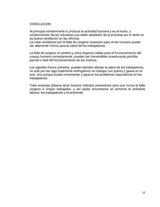 12
CONCLUCION
Al principal contaminante lo produce la actividad humana y es el humo y
contaminación de las industrias que están alrededor de la empresa por lo tanto no
ay buena ventilación en las oficinas.
La mala ventilación por la falta de oxígeno necesario para el ser humano puede
ser altamente nocivo para la salud de los trabajadores.
La falta de oxígeno al cerebro y otros órganos vitales para el funcionamiento del
cuerpo humano correctamente, pueden ser irreversibles ocasionando pérdida
parcial o total del funcionamiento de los mismos.
Los agentes físicos extraños, pueden también afectar la salud de los trabajadores,
no solo por ser algo totalmente antihigiénico en trabajar con polvos y gases en el
aire, sino porque puede incrementar y agravar los problemas respiratorios en los
trabajadores.
Toda empresa debería tener buenos métodos preventivos para que nunca le falte
oxígeno a ningún trabajador, y así poder encontrarse en armonía el ambiente
laboral, los trabajadores y el ambiente.
 