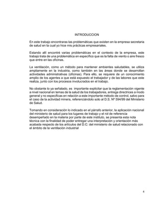 4
INTRODUCCION
En este trabajo encontraras las problemáticas que existen en la empresa secretaria
de salud en la cual yo hice mis prácticas empresariales.
Estando allí encontré varias problemáticas en el contexto de la empresa, este
trabajo trata de una problemática en específico que es la falta de viento o aire fresco
que entre en las oficinas.
La ventilación, como un método para mantener ambientes saludables, se utiliza
ampliamente en la industria, como también en las áreas donde se desarrollan
actividades administrativas (oficinas). Para ello, se requiere de un conocimiento
amplio de los agentes a que está expuesto el trabajador y de las labores que este
realiza, junto con los procesos involucrados en el trabajo.
No obstante lo ya señalado, es importante explicitar que la reglamentación vigente
a nivel nacional en temas de la salud de los trabajadores, entrega directrices a modo
general y no especificas en relación a este importante método de control, salvo para
el caso de la actividad minera, referenciándolo solo al D.S. Nº 594/99 del Ministerio
de Salud.
Tomando en consideración lo indicado en el párrafo anterior, la aplicación nacional
del ministerio de salud para los lugares de trabajo y el rol de referencia
desempeñado en la materia por parte de este instituto, se presenta esta nota
técnica con la finalidad de poder entregar una interpretación y orientación más
acabada respecto de los artículos del D.C: del ministerio de salud relacionado con
el ámbito de la ventilación industrial
 