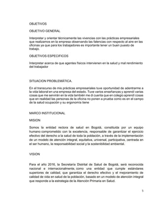 5
OBJETIVOS
OBJETIVO GENERAL
Interpretar y orientar técnicamente las vivencias con las prácticas empresariales
que realizamos en la empresa observando las falencias con respecto al aire en las
oficinas ya que para los trabajadores es importante tener un buen puesto de
trabajo.
OBJETIVOS ESPECIFICOS
Interpretar acerca de que agentes físicos intervienen en la salud y mal rendimiento
del trabajador
SITUACION PROBLEMÁTICA.
En el transcurso de mis prácticas empresariales tuve oportunidad de adentrarme a
la vida laboral en una empresa del estado. Tuve varios enseñanzas y aprendí varias
cosas que me servirán en la vida también me di cuenta que en colegio aprendí cosas
que en realidad las personas de la oficina no ponen a prueba como es en el campo
de la salud ocupación y su ergonomía tiene
MARCO INSTITUCIONAL
MISION
Somos la entidad rectora de salud en Bogotá, constituida por un equipo
humano comprometido con la excelencia, responsable de garantizar el ejercicio
efectivo del derecho a la salud de toda la población, a través de la implementación
de un modelo de atención integral, equitativa, universal, participativa, centrada en
el ser humano, la responsabilidad social y la sostenibilidad ambiental.
VISION
Para el año 2016, la Secretaría Distrital de Salud de Bogotá, será reconocida
nacional e internacionalmente, como una entidad que cumple estándares
superiores de calidad, que garantiza el derecho efectivo y el mejoramiento de
calidad de vida en salud de la población, basado en un modelo de atención integral
que responde a la estrategia de la Atención Primaria en Salud.
 