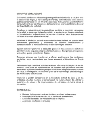 6
OBJETIVOS ESTRATEGICOS
Generar las condiciones necesarias para la garantía del derecho a la salud de toda
la población de Bogotá, a través de la gobernanza y rectoría basada en las políticas
públicas concertadas con los diferentes sectores y de la vigilancia y control efectivo
del cumplimiento de las obligaciones de los diferentes actores del Sistema General
de Seguridad Social en Salud.
Fortalecer el mejoramiento en la prestación de servicios, la promoción y protección
de la salud, la prevención de la enfermedad y la gestión de sus riesgos, a través de
un modelo basado en la estrategia de atención primaria en salud, la organización
de redes territoriales y la humanización.
Promover la afectación positiva de los determinantes sociales del proceso salud
enfermedad, gestionando y articulando las acciones intersectoriales y
transectoriales en el marco del modelo de atención integral en salud.
Ejercer rectoría y promover la adecuada gestión de las acciones de salud que
permitan brindar respuesta integral ante las situaciones de urgencias, emergencias
y desastres que se presenten en Bogotá.
Promover acciones que transformen y afecten positivamente las condiciones
sanitarias y socio - ambientales que hacen vulnerable el bio-sistema de Bogotá
D.C.
Desarrollar los procesos que soportan la gestión misional y estratégica del sector,
teniendo como base la implementación de acciones que promuevan entornos
saludables, la promoción del trabajo digno, el desarrollo integral del talento humano
en salud, la investigación, el desarrollo y uso de la biotecnología y las tecnologías
de información y comunicación.
Promover la gestión transparente en la Secretaría Distrital de Salud y en las
entidades adscritas, mediante el control social, la implementación de estándares
superiores de calidad y la implementación de estrategias de lucha contra la
corrupción.
METODOLOGIA
 Revisión de los proyectos de ventilación que existen en la empresa
 Investigación en zona afectada por la ventilación en la empresa
 Encuesta realizada a los trabajadores de la empresa
 Análisis de resultados de encuesta
 