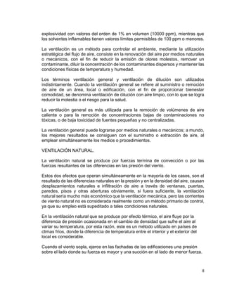 8
explosividad con valores del orden de 1% en volumen (10000 ppm), mientras que
los solventes inflamables tienen valores límites permisibles de 100 ppm o menores.
La ventilación es un método para controlar el ambiente, mediante la utilización
estratégica del flujo de aire, consiste en la renovación del aire por medios naturales
o mecánicos, con el fin de reducir la emisión de olores molestos, remover un
contaminante, diluir la concentración de los contaminantes dispersos y mantener las
condiciones físicas de temperatura y humedad.
Los términos ventilación general y ventilación de dilución son utilizados
indistintamente. Cuando la ventilación general se refiere al suministro o remoción
de aire de un área, local o edificación, con el fin de proporcionar bienestar
comodidad, se denomina ventilación de dilución con aire limpio, con lo que se logra
reducir la molestia o el riesgo para la salud.
La ventilación general es más utilizada para la remoción de volúmenes de aire
caliente o para la remoción de concentraciones bajas de contaminaciones no
tóxicas, o de baja toxicidad de fuentes pequeñas y no centralizadas.
La ventilación general puede lograrse por medios naturales o mecánicos; a mundo,
los mejores resultados se consiguen con el suministro o extracción de aire, al
emplear simultáneamente los medios o procedimientos.
VENTILACIÓN NATURAL.
La ventilación natural se produce por fuerzas termina de convección o por las
fuerzas resultantes de las diferencias en las presión del viento.
Estos dos efectos que operan simultáneamente en la mayoría de los casos, son el
resultado de las diferencias naturales en la presión y en la densidad del aire, causan
desplazamientos naturales e infiltración de aire a través de ventanas, puertas,
paredes, pisos y otras aberturas obviamente, si fuera suficiente, la ventilación
natural sería mucho más económico que la ventilación mecánica, pero las corrientes
de viento natural no es considerada realmente como un método primario de control,
ya que su empleo está supeditado a tales condiciones naturales.
En la ventilación natural que se produce por efecto térmico, el aire fluye por la
diferencia de presión ocasionada en el cambio de densidad que sufre el aire al
variar su temperatura, por esta razón, este es un método utilizado en países de
climas fríos, donde la diferencia de temperatura entre el interior y el exterior del
local es considerable.
Cuando el viento sopla, ejerce en las fachadas de las edificaciones una presión
sobre el lado donde su fuerza es mayor y una succión en el lado de menor fuerza.
 