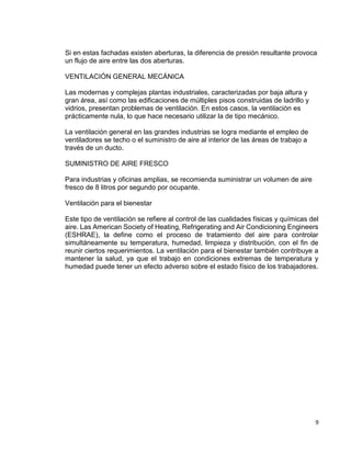 9
Si en estas fachadas existen aberturas, la diferencia de presión resultante provoca
un flujo de aire entre las dos aberturas.
VENTILACIÓN GENERAL MECÁNICA
Las modernas y complejas plantas industriales, caracterizadas por baja altura y
gran área, así como las edificaciones de múltiples pisos construidas de ladrillo y
vidrios, presentan problemas de ventilación. En estos casos, la ventilación es
prácticamente nula, lo que hace necesario utilizar la de tipo mecánico.
La ventilación general en las grandes industrias se logra mediante el empleo de
ventiladores se techo o el suministro de aire al interior de las áreas de trabajo a
través de un ducto.
SUMINISTRO DE AIRE FRESCO
Para industrias y oficinas amplias, se recomienda suministrar un volumen de aire
fresco de 8 litros por segundo por ocupante.
Ventilación para el bienestar
Este tipo de ventilación se refiere al control de las cualidades físicas y químicas del
aire. Las American Society of Heating, Refrigerating and Air Condicioning Engineers
(ESHRAE), la define como el proceso de tratamiento del aire para controlar
simultáneamente su temperatura, humedad, limpieza y distribución, con el fin de
reunir ciertos requerimientos. La ventilación para el bienestar también contribuye a
mantener la salud, ya que el trabajo en condiciones extremas de temperatura y
humedad puede tener un efecto adverso sobre el estado físico de los trabajadores.
 