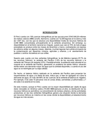 INTRODUCCIÓN
El Perú cuenta con 106 cuencas hidrográficas por las que escurren 2’043.548,26 millones
de metros cúbicos (MMC) al año. Asimismo, cuenta con 12.200 lagunas en la sierra y más
de 1.007 ríos, con los que se alcanza una disponibilidad media de recursos hídricos de
2,458 MMC concentrados principalmente en la vertiente amazónica. Sin embargo, su
disponibilidad en el territorio nacional es irregular, puesto que casi el 70% de todo el agua
precipitada se produce entre los meses de diciembre y marzo, contrastando con épocas
de extrema aridez en algunos meses. Además, muchas lagunas han sufrido el impacto de
la contaminación por desechos mineros, agrícolas y urbanos, y el asentamiento de
pueblos o centros recreativos en sus orillas.
Nuestro país cuenta con tres vertientes hidrográficas: la del Atlántico (genera 97,7% de
los recursos hídricos), la vertiente del Pacífico (1,8% de los recursos hídricos) y la
vertiente del Titicaca (el restante 0,5%). Paradójicamente, la población está ubicada en su
mayoría en la vertiente del Pacífico, generando un problema de estrés hídrico: situación
donde existe una demanda mayor de agua que la cantidad disponible, o cuando el uso del
agua se ve restringido por su baja calidad.
De hecho, el balance hídrico realizado en la vertiente del Pacífico para proyectar los
requerimientos de agua y la oferta de esta, indica que, si bien en agregado se cubre la
demanda de agua, en más del 68% de las cuencas de la vertiente el balance es negativo.
Por ejemplo, 9 de cada 10 peruanos vive en zonas áridas, semiáridas y subhúmedas; y 1
de cada 2 se asienta en la costa.
De esta manera, aunque el Perú cuenta con la mayor disponibilidad per cápita de agua
dulce renovable en América Latina (74,546 MMC/persona al año), la distribución de los
recursos hídricos es asimétrica. La concentración de núcleos urbanos y de las actividades
productivas en las tres vertientes hidrográficas genera una situación donde la demanda
por recursos hídricos es máxima en las zonas donde la disponibilidad y el abastecimiento
de agua es más escaso.
 