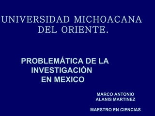 PROBLEMÁTICA DE LA  INVESTIGACIÓN  EN MEXICO UNIVERSIDAD MICHOACANA  DEL ORIENTE. MARCO ANTONIO ALANIS MARTINEZ MAESTRO EN CIENCIAS 