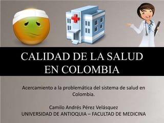 CALIDAD DE LA SALUD
   EN COLOMBIA
Acercamiento a la problemática del sistema de salud en
                      Colombia.

          Camilo Andrés Pérez Velásquez
UNIVERSIDAD DE ANTIOQUIA – FACULTAD DE MEDICINA
 