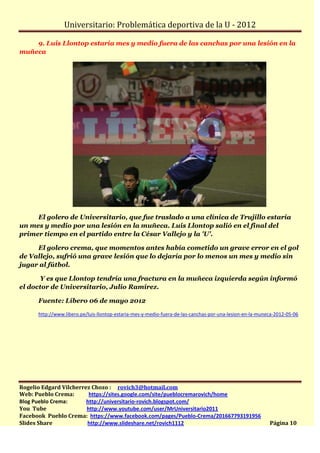 Universitario: Problemática deportiva de la U - 2012

    9. Luis Llontop estaría mes y medio fuera de las canchas por una lesión en la
muñeca




     El golero de Universitario, que fue traslado a una clínica de Trujillo estaría
un mes y medio por una lesión en la muñeca. Luis Llontop salió en el final del
primer tiempo en el partido entre la César Vallejo y la 'U'.

     El golero crema, que momentos antes había cometido un grave error en el gol
de Vallejo, sufrió una grave lesión que lo dejaría por lo menos un mes y medio sin
jugar al fútbol.

      Y es que Llontop tendría una fractura en la muñeca izquierda según informó
el doctor de Universitario, Julio Ramírez.

      Fuente: Líbero 06 de mayo 2012

      http://www.libero.pe/luis-llontop-estaria-mes-y-medio-fuera-de-las-canchas-por-una-lesion-en-la-muneca-2012-05-06




Rogelio Edgard Vilcherrez Chozo : rovich3@hotmail.com
Web: Pueblo Crema:       https://sites.google.com/site/pueblocremarovich/home
Blog Pueblo Crema:      http://universitario-rovich.blogspot.com/
You Tube                http://www.youtube.com/user/MrUniversitario2011
Facebook Pueblo Crema: https://www.facebook.com/pages/Pueblo-Crema/201667793191956
Slides Share            http://www.slideshare.net/rovich1112                                              Página 10
 