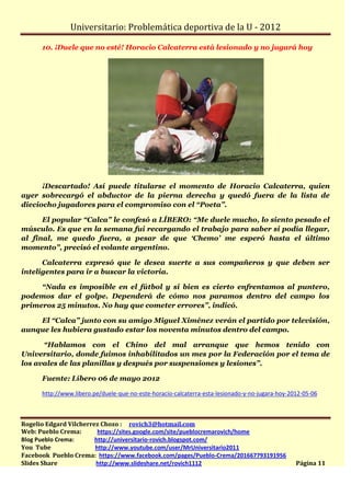 Universitario: Problemática deportiva de la U - 2012

      10. ¡Duele que no esté! Horacio Calcaterra está lesionado y no jugará hoy




      ¡Descartado! Así puede titularse el momento de Horacio Calcaterra, quien
ayer sobrecargó el abductor de la pierna derecha y quedó fuera de la lista de
dieciocho jugadores para el compromiso con el “Poeta”.

      El popular “Calca” le confesó a LÍBERO: “Me duele mucho, lo siento pesado el
músculo. Es que en la semana fui recargando el trabajo para saber si podía llegar,
al final, me quedo fuera, a pesar de que ‘Chemo’ me esperó hasta el último
momento”, precisó el volante argentino.

      Calcaterra expresó que le desea suerte a sus compañeros y que deben ser
inteligentes para ir a buscar la victoria.

     “Nada es imposible en el fútbol y si bien es cierto enfrentamos al puntero,
podemos dar el golpe. Dependerá de cómo nos paramos dentro del campo los
primeros 25 minutos. No hay que cometer errores”, indicó.

    El “Calca” junto con su amigo Miguel Ximénez verán el partido por televisión,
aunque les hubiera gustado estar los noventa minutos dentro del campo.

      “Hablamos con el Chino del mal arranque que hemos tenido con
Universitario, donde fuimos inhabilitados un mes por la Federación por el tema de
los avales de las planillas y después por suspensiones y lesiones”.

      Fuente: Líbero 06 de mayo 2012

      http://www.libero.pe/duele-que-no-este-horacio-calcaterra-esta-lesionado-y-no-jugara-hoy-2012-05-06



Rogelio Edgard Vilcherrez Chozo : rovich3@hotmail.com
Web: Pueblo Crema:       https://sites.google.com/site/pueblocremarovich/home
Blog Pueblo Crema:      http://universitario-rovich.blogspot.com/
You Tube                http://www.youtube.com/user/MrUniversitario2011
Facebook Pueblo Crema: https://www.facebook.com/pages/Pueblo-Crema/201667793191956
Slides Share            http://www.slideshare.net/rovich1112                                     Página 11
 