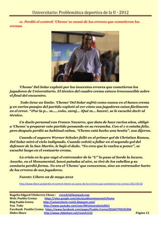 Universitario: Problemática deportiva de la U - 2012

    11. Perdió el control: 'Chemo' se cansó de los errores que cometieron los
cremas




       'Chemo' Del Solar explotó por los inocentes errores que cometieron los
jugadores de Universitario. El técnico del cuadro crema estuvo irreconocible sobre
el final del encuentro.

       Todo tiene un límite. 'Chemo' Del Solar sufrió como nunca en el banco crema
y en varios pasajes del partido explotó al ver cómo sus jugadores caían fácilmente
en el error. “¡Por la p... m..., coño, caraj... ¡Qué m... hacen!, se le escuchó decir al
técnico.

      Un duelo personal con Franco Navarro, que data de hace varios años, obligó
a 'Chemo' a preparar este partido pensando en su revancha. Con el 1-0 estaba feliz,
pero después perdió su habitual calma. “Chemo está hecho una bestia”, nos dijeron.

     Cuando el zaguero Werner Schuler falló en el primer gol de Christian Ramos,
Del Solar miró el cielo indignado. Cuando volvió a fallar en el segundo gol del
defensor de la San Martín, le bajó el dedo. “No creo que lo vuelva a poner”, se
escuchó luego en el vestuario crema.

      La crisis en la que cayó el entrenador de la “U” lo puso al borde la locura.
Anoche, en el Monumental, lanzó patadas al aire, se tiró de los cabellos y su
camiseta perdió forma. No era el 'Chemo' que conocemos, sino un entrenador harto
de los errores de sus jugadores.

      Fuente: Líbero 02 de mayo 2012

      http://www.libero.pe/perdio-el-control-chemo-se-canso-de-los-errores-que-cometieron-los-cremas-2012-05-02



Rogelio Edgard Vilcherrez Chozo : rovich3@hotmail.com
Web: Pueblo Crema:       https://sites.google.com/site/pueblocremarovich/home
Blog Pueblo Crema:      http://universitario-rovich.blogspot.com/
You Tube                http://www.youtube.com/user/MrUniversitario2011
Facebook Pueblo Crema: https://www.facebook.com/pages/Pueblo-Crema/201667793191956
Slides Share            http://www.slideshare.net/rovich1112                                             Página 12
 