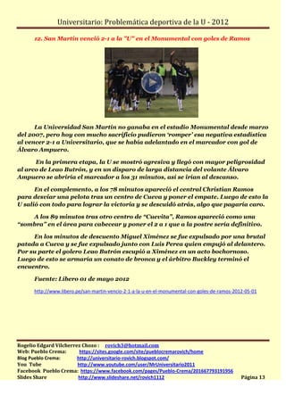 Universitario: Problemática deportiva de la U - 2012

      12. San Martín venció 2-1 a la "U" en el Monumental con goles de Ramos




      La Universidad San Martín no ganaba en el estadio Monumental desde marzo
del 2007, pero hoy con mucho sacrificio pudieron ‘romper’ esa negativa estadística
al vencer 2-1 a Universitario, que se había adelantado en el marcador con gol de
Álvaro Ampuero.

      En la primera etapa, la U se mostró agresiva y llegó con mayor peligrosidad
al arco de Leao Butrón, y en un disparo de larga distancia del volante Álvaro
Ampuero se abriría el marcador a los 31 minutos, así se irían al descanso.

      En el complemento, a los 78 minutos apareció el central Christian Ramos
para desviar una pelota tras un centro de Cueva y poner el empate. Luego de esto la
U salió con todo para lograr la victoria y se descuidó atrás, algo que pagaría caro.

    A los 89 minutos tras otro centro de “Cuevita”, Ramos apareció como una
“sombra” en el área para cabecear y poner el 2 a 1 que a la postre sería definitivo.

     En los minutos de descuento Miguel Ximénez se fue expulsado por una brutal
patada a Cueva y se fue expulsado junto con Luis Perea quien empujó al delantero.
Por su parte el golero Leao Butrón escupió a Ximénez en un acto bochornoso.
Luego de esto se armaría un conato de bronca y el árbitro Buckley terminó el
encuentro.

      Fuente: Líbero 01 de mayo 2012

      http://www.libero.pe/san-martin-vencio-2-1-a-la-u-en-el-monumental-con-goles-de-ramos-2012-05-01




Rogelio Edgard Vilcherrez Chozo : rovich3@hotmail.com
Web: Pueblo Crema:       https://sites.google.com/site/pueblocremarovich/home
Blog Pueblo Crema:      http://universitario-rovich.blogspot.com/
You Tube                http://www.youtube.com/user/MrUniversitario2011
Facebook Pueblo Crema: https://www.facebook.com/pages/Pueblo-Crema/201667793191956
Slides Share            http://www.slideshare.net/rovich1112                                   Página 13
 