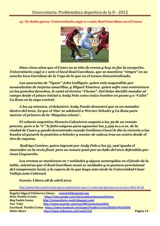Universitario: Problemática deportiva de la U - 2012

      13. No hubo garra: Universitario cayó 2-1 ante Real Garcilaso en el Cusco




     Hace cinco años que el Cusco no se tiñe de crema y hoy no fue la excepción.
Universitario cayó 2-1 ante el local Real Garcilaso, que se mantiene “virgen” en su
cancha Inca Garcilaso de la Vega de lo que va el torneo Descentralizado.

      Las ausencias de “Tyson” John Galliquio, quien está suspendido por
acumulación de tarjetas amarillas, y Miguel Ximénez, quien sufre una contractura
en los gemelos derechos, le costó al técnico “Chemo”. Del Solar decidió mandar al
campo desde el pitazo inicial a Andy Polo como único hombre en punta y a “Calín”
La Rosa en la zaga central.

     A los 24 minutos, el delantero Andy Pando demostró que es un matador
dentro del área. Es que el ‘Oso’ se adelantó a Werner Schuler y La Rosa para
marcar el primero de la ‘Máquina celeste’.

      El volante argentino Horacio Calcaterra empató a los 59 de un remate
potente, pero a la “U” le faltó oxígeno para aguantar los 3.399 m.s.n.m. de la
ciudad de Cusco y quedó demostrado cuando Emiliano Ciucci le dio la victoria a los
locales al ganarle la posición a Schuler y anotar de cabeza tras un centro desde el
tiro de esquina.

     Rodrigo Camino, quien ingresó por Andy Polo a los 55, casi iguala el
marcador en la recta final, pero su remate pasó por un lado del arco defendido por
Juan Goyoneche.

      Los cremas se mantienen en 7 unidades y siguen sumergidos en el fondo de la
tabla, mientras que el Real Garcilaso sumó 21 unidades y es puntero provisional
del campeonato local, a la espera de lo que haga más tarde la Universidad César
Vallejo ante Cobresol.

      Fuente: Líbero 28 de abril 2012

      http://www.libero.pe/no-hubo-garra-universitario-cayo-2-1-ante-real-garcilaso-en-el-cusco-2012-04-28

Rogelio Edgard Vilcherrez Chozo : rovich3@hotmail.com
Web: Pueblo Crema:       https://sites.google.com/site/pueblocremarovich/home
Blog Pueblo Crema:      http://universitario-rovich.blogspot.com/
You Tube                http://www.youtube.com/user/MrUniversitario2011
Facebook Pueblo Crema: https://www.facebook.com/pages/Pueblo-Crema/201667793191956
Slides Share            http://www.slideshare.net/rovich1112                                      Página 14
 
