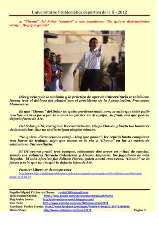 Universitario: Problemática deportiva de la U - 2012

      3. "Chemo" del Solar "cuadró" a sus jugadores: ¡No quiero distracciones
caraj... Hay que ganar!




     Diez y veinte de la mañana y la práctica de ayer de Universitario se inició con
fuerza tras el diálogo del plantel con el presidente de la Agremiación, Francesco
Manassero.

      Es que “Chemo” del Solar no quiso perderse nada porque sabe que debe pulir
muchos errores para por lo menos no perder en Arequipa, su final, esa que podría
dejarlo fuera de Ate.

      Del Solar gritó, corrigió a Werner Schuler, Diego Chávez y hasta los hombres
de la medular. Que no se distraigan ningún minuto.

      “No quiero distracciones caraj... Hay que ganar”, les repitió hasta completar
tres horas de trabajo, algo que nunca se le vio a “Chemo” en los 21 meses de
estancia en Universitario.

      El DT crema probó tres equipos, colocando dos arcos en mitad de cancha,
siendo sus volantes Horacio Calcaterra y Álvaro Ampuero, los jugadores de más
llegada. El más efectivo fue Édison Flores, quien anotó tres veces. “Chemo” se la
juega y sabe que un traspié lo dejaría lejos de Ate.

       Fuente: Líbero 17 de mayo 2012
       http://www.libero.pe/chemo-del-solar-cuadro-a-sus-jugadores-no-quiero-distracciones-caraj-hay-que-
ganar-2012-05-17




Rogelio Edgard Vilcherrez Chozo : rovich3@hotmail.com
Web: Pueblo Crema:       https://sites.google.com/site/pueblocremarovich/home
Blog Pueblo Crema:      http://universitario-rovich.blogspot.com/
You Tube                http://www.youtube.com/user/MrUniversitario2011
Facebook Pueblo Crema: https://www.facebook.com/pages/Pueblo-Crema/201667793191956
Slides Share            http://www.slideshare.net/rovich1112                                      Página 3
 