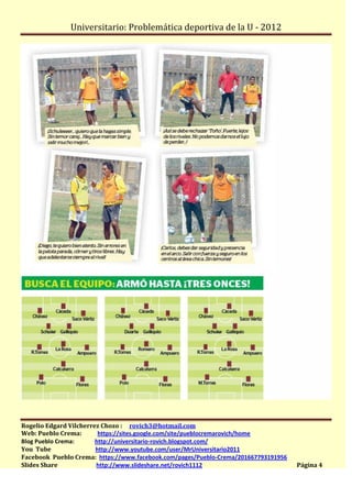 Universitario: Problemática deportiva de la U - 2012




Rogelio Edgard Vilcherrez Chozo : rovich3@hotmail.com
Web: Pueblo Crema:       https://sites.google.com/site/pueblocremarovich/home
Blog Pueblo Crema:      http://universitario-rovich.blogspot.com/
You Tube                http://www.youtube.com/user/MrUniversitario2011
Facebook Pueblo Crema: https://www.facebook.com/pages/Pueblo-Crema/201667793191956
Slides Share            http://www.slideshare.net/rovich1112                         Página 4
 