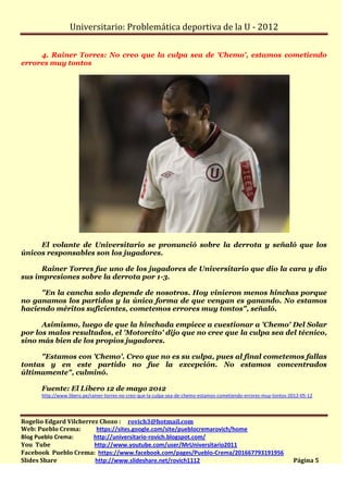 Universitario: Problemática deportiva de la U - 2012

     4. Rainer Torres: No creo que la culpa sea de 'Chemo', estamos cometiendo
errores muy tontos




     El volante de Universitario se pronunció sobre la derrota y señaló que los
únicos responsables son los jugadores.

      Rainer Torres fue uno de los jugadores de Universitario que dio la cara y dio
sus impresiones sobre la derrota por 1-3.

     "En la cancha solo depende de nosotros. Hoy vinieron menos hinchas porque
no ganamos los partidos y la única forma de que vengan es ganando. No estamos
haciendo méritos suficientes, cometemos errores muy tontos", señaló.

      Asimismo, luego de que la hinchada empiece a cuestionar a 'Chemo' Del Solar
por los malos resultados, el 'Motorcito' dijo que no cree que la culpa sea del técnico,
sino más bien de los propios jugadores.

     "Estamos con 'Chemo'. Creo que no es su culpa, pues al final cometemos fallas
tontas y en este partido no fue la excepción. No estamos concentrados
últimamente", culminó.

      Fuente: El Líbero 12 de mayo 2012
      http://www.libero.pe/rainer-torres-no-creo-que-la-culpa-sea-de-chemo-estamos-cometiendo-errores-muy-tontos-2012-05-12




Rogelio Edgard Vilcherrez Chozo : rovich3@hotmail.com
Web: Pueblo Crema:       https://sites.google.com/site/pueblocremarovich/home
Blog Pueblo Crema:      http://universitario-rovich.blogspot.com/
You Tube                http://www.youtube.com/user/MrUniversitario2011
Facebook Pueblo Crema: https://www.facebook.com/pages/Pueblo-Crema/201667793191956
Slides Share            http://www.slideshare.net/rovich1112                                                      Página 5
 