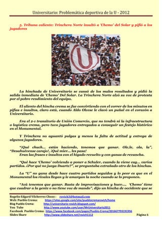 Universitario: Problemática deportiva de la U - 2012

     5. Tribuna caliente: Trinchera Norte insultó a 'Chemo' del Solar y pifió a los
jugadores




      La hinchada de Universitario se cansó de los malos resultados y pidió la
salida inmediata de 'Chemo' Del Solar. La Trinchera Norte alzó su voz de protesta
por el pobre rendimiento del equipo.

      El aliento del hincha crema se fue convirtiendo con el correr de los minutos en
pifias e insultos, claro está, cuando Aldo Olcese le clavó un puñal en el corazón a
Universitario.

      Era el 2-1 transitorio de Unión Comercio, que no tendrá ni la infraestructura
o logística crema, pero tuvo jugadores entregados a conseguir un festejo histórico
en el Monumental.

     Y Trinchera no aguantó pulgas y menos la falta de actitud y entrega de
algunos jugadores.

     “¡Qué chuch... están haciendo, tenemos que ganar. Ole,le, ola, la”,
“Desahuévense carajo!, ¡Qué mier... les pasa!
     Eran las frases e insultos con el hígado revuelto y con ganas de revancha.

     “Qué hace ‘Chemo’ volviendo a poner a Schuler, cuando la viene cag... varios
partidos. ¿Por qué no juega Duarte?”, se preguntaba extrañado otro de los hinchas.

    La “U” no gana desde hace cuatro partidos seguidos y lo peor es que en el
Monumental los rivales llegan y le amargan la noche cuando se lo proponen.

     “Acá tenemos que ganar. Basta de improvisaciones y huev..., ‘Chemo’ tiene
que cuadrar a la gente o no tiene voz de mando”, dijo un hincha de occidente que se

Rogelio Edgard Vilcherrez Chozo : rovich3@hotmail.com
Web: Pueblo Crema:       https://sites.google.com/site/pueblocremarovich/home
Blog Pueblo Crema:      http://universitario-rovich.blogspot.com/
You Tube                http://www.youtube.com/user/MrUniversitario2011
Facebook Pueblo Crema: https://www.facebook.com/pages/Pueblo-Crema/201667793191956
Slides Share            http://www.slideshare.net/rovich1112                         Página 6
 