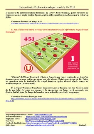 Universitario: Problemática deportiva de la U - 2012

le acercó a la administradora temporal de la “U”, Rocío Chávez, quien también se
encontró con el socio Carlos Bazán, quien pide cambios inmediatos para evitar la
baja.

       Fuente: Líbero 12 de mayo 2012
       http://www.libero.pe/tribuna-caliente-trinchera-norte-insulto-a-chemo-del-solar-y-pifio-a-los-jugadores-2012-05-12



    6. Así se moverá: Mira el 'once' de Universitario que enfrentará hoy a Unión
Comercio




                     .

     “Chemo” del Solar le sacará el jugo a lo poco que tiene, enviando un 'once' de
buena estatura para evitar los goles por vía aérea. El sistema clásico de Del Solar
se mantiene con la inclusión de Ángel Romero, quien deberá darle marca al
mediocampo de Universitario.

     Si a Miguel Ximénez le reducen la sanción por la bronca con Lea Butrón, será
de la partida. En caso no prospere la apelación, su lugar será ocupado por
Jankarlo Chirinos. En las próximas horas se sabrá la suerte del uruguayo.

       Fuente: Líbero 11 de mayo 2012
       http://www.libero.pe/asi-se-movera-mira-el-once-de-universitario-que-enfrentara-hoy-a-union-comercio-
2012-05-11




Rogelio Edgard Vilcherrez Chozo : rovich3@hotmail.com
Web: Pueblo Crema:       https://sites.google.com/site/pueblocremarovich/home
Blog Pueblo Crema:      http://universitario-rovich.blogspot.com/
You Tube                http://www.youtube.com/user/MrUniversitario2011
Facebook Pueblo Crema: https://www.facebook.com/pages/Pueblo-Crema/201667793191956
Slides Share            http://www.slideshare.net/rovich1112                                                                Página 7
 