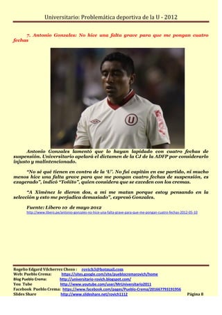 Universitario: Problemática deportiva de la U - 2012

     7. Antonio Gonzales: No hice una falta grave para que me pongan cuatro
fechas




      Antonio Gonzales lamentó que lo hayan lapidado con cuatro fechas de
suspensión. Universitario apelará el dictamen de la CJ de la ADFP por considerarlo
injusto y malintencionado.

     “No sé qué tienen en contra de la ‘U’. No fui capitán en ese partido, ni mucho
menos hice una falta grave para que me pongan cuatro fechas de suspensión, es
exagerado”, indicó “Toñito”, quien considera que se exceden con los cremas.

      “A Ximénez le dieron dos, a mí me matan porque estoy pensando en la
selección y esto me perjudica demasiado”, expresó Gonzales.

      Fuente: Líbero 10 de mayo 2012
      http://www.libero.pe/antonio-gonzales-no-hice-una-falta-grave-para-que-me-pongan-cuatro-fechas-2012-05-10




Rogelio Edgard Vilcherrez Chozo : rovich3@hotmail.com
Web: Pueblo Crema:       https://sites.google.com/site/pueblocremarovich/home
Blog Pueblo Crema:      http://universitario-rovich.blogspot.com/
You Tube                http://www.youtube.com/user/MrUniversitario2011
Facebook Pueblo Crema: https://www.facebook.com/pages/Pueblo-Crema/201667793191956
Slides Share            http://www.slideshare.net/rovich1112                                            Página 8
 