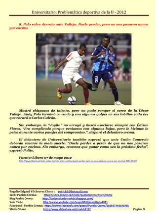 Universitario: Problemática deportiva de la U - 2012

     8. Polo sobre derrota ante Vallejo: Duele perder, pero no nos pasaron nunca
por encima




      Mostró chispazos de talento, pero no pudo romper el cerco de la César
Vallejo. Andy Polo terminó cansado y con algunos golpes en sus tobillos cada vez
que encaró a Carlos Galván.

      Sin embargo, la “Joyita” no arrugó y buscó asociarse siempre con Édison
Flores. “Era complicado porque veníamos con algunas bajas, pero le hicimos la
pelea durante varios pasajes del compromiso.”, disparó el delantero crema.

     El delantero de Universitario también expresó que ante Unión Comercio
deberán sacarse la mala suerte. “Duele perder a pesar de que no nos pasaron
nunca por encima. Sin embargo, tenemos que ganar como sea la próxima fecha”,
expresó Polito.

      Fuente: Líbero 07 de mayo 2012
      http://www.libero.pe/polo-sobre-derrota-ante-vallejo-duele-perder-pero-no-nos-pasaron-nunca-por-encima-2012-05-07




Rogelio Edgard Vilcherrez Chozo : rovich3@hotmail.com
Web: Pueblo Crema:       https://sites.google.com/site/pueblocremarovich/home
Blog Pueblo Crema:      http://universitario-rovich.blogspot.com/
You Tube                http://www.youtube.com/user/MrUniversitario2011
Facebook Pueblo Crema: https://www.facebook.com/pages/Pueblo-Crema/201667793191956
Slides Share            http://www.slideshare.net/rovich1112                                                       Página 9
 