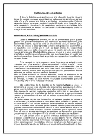 Problematización en la didáctica
Si bien, la didáctica aporta positivamente a la educación, logrando intervenir
dentro del proceso enseñanza y aprendizaje de cada educando, permitiendo así que
cada niño y niña obtenga una óptima y significativa formación escolar. Podemos
evidenciar distintas maneras en que ésta presente dificultades en su desarrollo, como
es la transposición y banalización del conocimiento, por tanto, es aquí el labor del/la
docente, el cuál debe ser asertivo y comprometido con el saber enseñado que ha de
entregar a cada estudiante.
Transposición, Banalización y Recontextualización
Desde la transposición didáctica, una de las problemáticas que se pueden
generar son, que si bien el saber que está incorporado de manera significativa, para
determinada persona, a partir de como fue enseñado ese saber, no atribuye que al
momento de enseñar el saber aprendido se realice este proceso de igual manera y
los resultados sean óptimos, por lo cual se deben analizar las características
individuales que posee cada educando/a, ya que no todos/as aprenden de la misma
manera, por ende, una dificultad didáctica se puede producir si el saber aprendido es
enseñado de igual forma como fue adquirido, para todos/as por igual sin percibir que
existen diversos ritmos de aprendizaje y que todos son seres únicos, lo cual los hace
personas únicas.
En la transposición de la enseñanza, no se debe perder de vista el formular
preguntas como ¿Qué enseñar?, ¿Para qué enseñar? y ¿Cómo enseñar?, ciertas
interrogantes que orientarán la práctica educativa para que el conocimiento que se
quiere brindar a los/as estudiante, sea de un saber sabio a un saber enseñado, donde
se pueda explicar y enseñar en un lenguaje y forma apropiada y comprensiva a los/as
estudiante, de acuerdo a su edad y nivel de desarrollo.
Esto se puede evidenciar en distintas realidades, donde la enseñanza no es
comprensiva por todos/as, donde no es transformada de acuerdo a cada contexto y
sin embargo, es medida de igual manera con pruebas estandarizadas igual para
todo/a niño y niña de todas realidades educativas.
Otra problemática de la didáctica es la recontextualización, donde el
conocimiento a enseñar no es adaptado a las circunstancias que requiere el entorno,
ya sea en contexto histórico, social o en cuanto a la metodología de enseñanza.
Esta situación la vivencian muchos/as estudiantes, sobre todo en asignaturas de
matemáticas, donde son enseñadas las distintas operatorias y que en muchos/as
casos no la contextualizan a la vida real, por tanto no logra ser significativa para cada
niño y/o niña.
Se debe considerar también, que de acuerdo a los contextos históricos, no siempre la
enseñanza es igual, ésta cambia de acuerdo a la sociedad y al individuo que se forma
en cierta década. Como también es el caso de la metodología, no siempre se podrá
utilizar la misma en todos los niveles, ya que cada uno de éstos posee características
grupales e individuales absolutamente distintas a otros. Siendo éste un aspecto de
gran importancia, donde muchos/as docentes consideran que es apropiado repetir
todos los años las mismas metodologías, sin considerar las individualidad que existen
y los efectos que esto puede provocar en el proceso escolar de los/as estudiantes.
A su vez, también uno de los grandes problemas de la recontextualización es
el aspecto socioambiental, lo que quiere decir, que el/la docente no debe enseñar de
la misma manera a estudiantes de niveles de nivel sociocultural altos y bajos, ya que
ambos sectores poseen necesidades e intereses completamente distintos, por ende,
el modo de enseñanza debe ser distinta, en el sentido de la contextualización de éste.
 