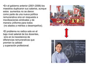 •En el gobierno anterior (2001-2006) los
maestros duplicaron sus salarios, aunque
estos aumentos no se dieron
como parte de una nueva política
remunerativa sino en respuesta a
movilizaciones sindicales y de
manera uniforme para todos
 (no atados a méritos o desempeños).

•El problema no radica solo en el
bajo nivel salarial de los docentes,
 sino en la inexistencia de
diferencias remunerativas que
premien la calidad
y superación profesional.
 
