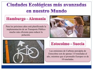 Para los próximos años está planificando la
implementación de un Transporte Público
mucho más eficiente para reducir la
polución.
Las emisiones de Carbono percápita de
Estocolmo son de apenas 3.4 toneladas al
año, mientras que el promedio Europeo es de
10 toneladas.
 