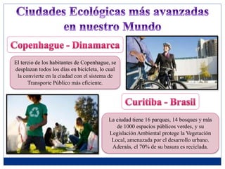 El tercio de los habitantes de Copenhague, se
desplazan todos los días en bicicleta, lo cual
la convierte en la ciudad con el sistema de
Transporte Público más eficiente.
La ciudad tiene 16 parques, 14 bosques y más
de 1000 espacios públicos verdes, y su
Legislación Ambiental protege la Vegetación
Local, amenazada por el desarrollo urbano.
Además, el 70% de su basura es reciclada.
 