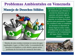 Venezuela, no cuenta con plantas
de tratamiento que eliminen o
reciclen los desechos que se
generan, solo posee algunos
vertederos de basura y, la gran
mayoría, no reciben directrices
técnicas para gestionarlos. Cuando
los vertederos están ya completos,
los desechos se depositan de
forma ilegal en zonas verdes,
contribuyendo así a un impacto
paisajístico y de Contaminación
del Agua, Suelo y Aire del
entorno.
Muchos de estos residuos terminan en cursos de agua
(quebradas), Lagos y el Mar Caribe. La acumulación de
desechos en botaderos a cielo abierto, genera serios
problemas de lixiviación de sustancias derivadas.
 