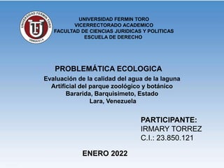 PARTICIPANTE:
IRMARY TORREZ
C.I.: 23.850.121
ENERO 2022
PROBLEMÁTICA ECOLOGICA
Evaluación de la calidad del agua de la laguna
Artificial del parque zoológico y botánico
Bararida, Barquisimeto, Estado
Lara, Venezuela
UNIVERSIDAD FERMIN TORO
VICERRECTORADO ACADEMICO
FACULTAD DE CIENCIAS JURIDICAS Y POLITICAS
ESCUELA DE DERECHO
 