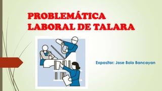 PROBLEMÁTICA
LABORAL DE TALARA
Expositor: Jose Bolo Bancayan
 
