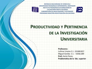 PRODUCTIVIDAD Y PERTINENCIA
DE LA INVESTIGACIÓN
UNIVERSITARIA
Profesores:
Lulimar Linares C.I.: 10.848.857
Miguel Gerdez C.I.: 9.858.289
Prof.: Karla Flores
Problemática de la Edc. superior
REPÚBLICA BOLIVARIANA DE VENEZUELA
UNIVERSIDAD PEDAGÓGICA EXPERIMENTAL LIBERTADOR
INSTITUTO PEDAGÓGICO DE BARQUISIMETO
LUIS BELTRÁN PRIETO FIGUEROA
SUBDIRECCIÓN DE INVESTIGACIÓN Y POSTGRADO
PROGRAMA MAESTRÍA INVESTIGACIÓN EDUCACIONAL
 