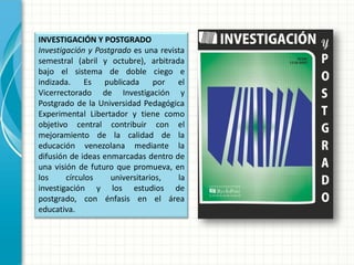 INVESTIGACIÓN Y POSTGRADO
Investigación y Postgrado es una revista
semestral (abril y octubre), arbitrada
bajo el sistema de doble ciego e
indizada. Es publicada por el
Vicerrectorado de Investigación y
Postgrado de la Universidad Pedagógica
Experimental Libertador y tiene como
objetivo central contribuir con el
mejoramiento de la calidad de la
educación venezolana mediante la
difusión de ideas enmarcadas dentro de
una visión de futuro que promueva, en
los círculos universitarios, la
investigación y los estudios de
postgrado, con énfasis en el área
educativa.
 
