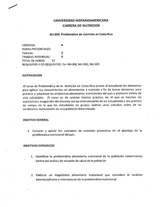 UNIVERSIDAD HISPANOAMERICANA
                                CARRERA DE NUTRICION

                     NU-009 Problemática de nutrición en Costa Rica


CRÉDITOS:                     4
HORAS PRESENCIALES:
Teóricas:                     3
TRABAJO INDIVIDUAL:           9
TOTAL DE HORAS:     12


REQUISITOS Y CO-REQUISITOS: Co- NU-008, NU-002, NU-003


JUSTIFICACION
 El curso de Problemática de la Nutrición en Costa Rica provee al estudiante los elementos
para aplicar sus conocimientos en alimentación y nutrición a fin de tomar decisiones para
prevenir y solucionar los problemas alimentarios nutricionales del país y promover estilos de
vida saludables. El curso es de carácter teórico práctico, en el que se mezclan las
exposiciones magistrales del docente con las intervenciones de ios estudiantes y una práctica
de campo en la que los estudiantes en grupos realizan unos estudios reales de las
condiciones nutricionales de una población determinada.


OBJETIVO GENERAL


   •    Conocer y aplicar los conceptos de nutrición preventiva en el abordaje de la
        problemática nutricionaí del país.


OBJETIVOS ESPECIFICOS


       1. Identificar la problemática alimentaria nutricionaí de la población costarricense
          dentro del análisis de situación de salud de la población



       2. Elaborar un diagnóstico alimentario nutricionaí          que considere el carácter
          interdisciplinario e intersectorial de la problemática nutricionaí.
 