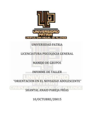 UNIVERSIDAD PATRIA
LICENCIATURA PSICOLOGIA GENERAL
MANEJO DE GRUPOS
INFORME DE TALLER
“ORIENTACION EN EL NOVIAZGO ADOLESCENTE”
SHANTAL ANAID PAREJA FRÌAS
10/OCTUBRE/20015
 