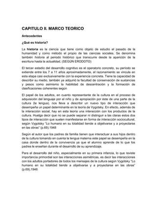 CAPITULO II. MARCO TEORICO
Antecedentes

¿Qué es historia?

La historia es la ciencia que tiene como objeto de estudio el pasado de la
humanidad y como método el propio de las ciencias sociales. Se denomina
también historia al periodo histórico que transcurre desde la aparición de la
escritura hasta la actualidad, (SEGÚN ERODOTO)

El tercer estadio del desarrollo cognitivo es el operatorio concreto, su período se
extiende entre los 7 a 11 años aproximadamente, el razonamiento se vincula en
esta etapa casi exclusivamente con la experiencia concreta. Tiene la capacidad de
describir su medio, también ya adquirió la facultad de conservación de sustancias
y pesos como asimismo la habilidad de descentración y la formación de
clasificaciones coherentes según

El papel de los adultos, en cuanto representante de la cultura en el proceso de
adquisición del lenguaje por el niño y de apropiación por éste de una parte de la
cultura (la lengua), nos lleva a describir un nuevo tipo de interacción que
desempeña un papel determinante en la teoría de Vygotsky. En efecto, además de
la interacción social, hay en esta teoría una interacción con los productos de la
cultura. Huelga decir que no se puede separar ni distinguir a las claras estos dos
tipos de interacción que suelen manifestarse en forma de interacción sociocultural,
según Vygotsky “Lo humano en su totalidad tiende a objetivarse y a proyectarse
en las obras” (p.69).1948

Según el autor que los padres de familia tienen que interactuar a sus hijos dentro
de la cultura tomando en cuenta la lengua materna este papel se desempeña en la
casa donde dentro de la convivencia ya que el alumno aprende de lo que los
padres le enseñan durante el desarrollo de su aprendizaje.

Para el desarrollo del niño, especialmente en su primera infancia, lo que reviste
importancia primordial son las interacciones asimétricas, es decir las interacciones
con los adultos portadores de todos los mensajes de la cultura según Vygotsky “Lo
humano en su totalidad tiende a objetivarse y a proyectarse en las obras”
(p.69).1948
 