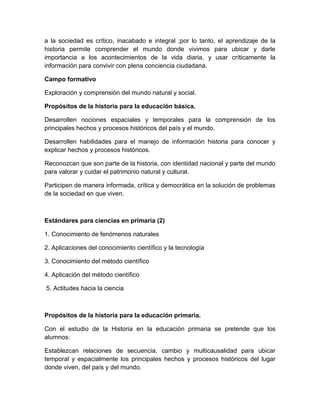 a la sociedad es crítico, inacabado e integral ;por lo tanto, el aprendizaje de la
historia permite comprender el mundo donde vivimos para ubicar y darle
importancia a los acontecimientos de la vida diaria, y usar críticamente la
información para convivir con plena conciencia ciudadana.

Campo formativo

Exploración y comprensión del mundo natural y social.

Propósitos de la historia para la educación básica.

Desarrollen nociones espaciales y temporales para la comprensión de los
principales hechos y procesos históricos del país y el mundo.

Desarrollen habilidades para el manejo de información historia para conocer y
explicar hechos y procesos históricos.

Reconozcan que son parte de la historia, con identidad nacional y parte del mundo
para valorar y cuidar el patrimonio natural y cultural.

Participen de manera informada, crítica y democrática en la solución de problemas
de la sociedad en que viven.



Estándares para ciencias en primaria (2)

1. Conocimiento de fenómenos naturales

2. Aplicaciones del conocimiento científico y la tecnología

3. Conocimiento del método científico

4. Aplicación del método científico

5. Actitudes hacia la ciencia



Propósitos de la historia para la educación primaria.

Con el estudio de la Historia en la educación primaria se pretende que los
alumnos:

Establezcan relaciones de secuencia, cambio y multicausalidad para ubicar
temporal y espacialmente los principales hechos y procesos históricos del lugar
donde viven, del país y del mundo.
 