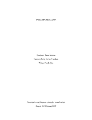 TALLER DE REFLEXION




             Exenjawer Barón Moreno

         Francisco Javier Cortes Avendaño

                Wiliam Pineda Díaz




Centro de formación gente estratégica para el trabajo

            Bogotá D.C 06/marzo/2013
 
