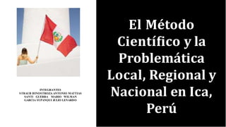 El Método
Cientíﬁco y la
Problemática
Local, Regional y
Nacional en Ica,
Perú
INTEGRANTES
STRAUB HINOSTROZA ANTONIO MATTIAS
SANTI GUERRA MARIO WILMAN
GARCIA YUPANǪUI JULIO LENARDO
 